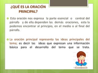 ¿QUÉ ES LA ORACIÓN
PRINCIPAL?
 Esta oración nos expresa la parte esencial o central del
párrafo y de ella dependen las demás oraciones, esta la
podemos encontrar al principio, en el medio o al final del
párrafo.
 La oración principal representa las ideas principales del
tema; es decir las ideas que expresan una información
básica para el desarrollo del tema que se trata.
 