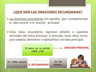¿QUE SON LAS ORACIONES SECUNDARIAS?
 Las oraciones secundarias son aquellas que complementan
la idea central o la oración principal.
 Estas ideas secundarias expresan detalles o aspectos
derivados del tema principal. A menudo, estas ideas sirven
para ampliar, demostrar o ejemplificar una idea principal.
El perro es un animal
noble y fiel
Es noble porque
…
Es fiel
porque …
ORACIÓN PRINCIPAL
O. SECUNDARIAS
 
