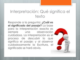 Interpretación: Qué significa el
texto
Responde a la pregunta: ¿Cuál es
el significado del pasaje? La base
para la interpretación exacta es
siempre una observación
cuidadosa. La interpretación es el
proceso de descubrir lo que
significa el pasaje; y al observar
cuidadosamente la Escritura, el
significado se hará obvio.
 