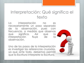 Interpretación: Qué significa el
texto
La interpretación no es
necesariamente un paso separado
de la observación, pues con
frecuencia, a medida que observas
que significa. Así que la
interpretación fluye de la
observación.
Uno de los pasos de la interpretación
es investigar las referencias cruzadas,
ya que ante todo, debemos permitir
que la Escritura interprete la Escritura.
 