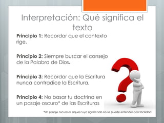Interpretación: Qué significa el
texto
Principio 1: Recordar que el contexto
rige.
Principio 2: Siempre buscar el consejo
de la Palabra de Dios.
Principio 3: Recordar que la Escritura
nunca contradice la Escritura.
Principio 4: No basar tu doctrina en
un pasaje oscuro* de las Escrituras
*Un pasaje oscuro es aquel cuyo significado no se puede entender con facilidad
 