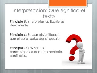 Interpretación: Qué significa el
texto
Principio 5: Interpretar las Escrituras
literalmente.
Principio 6: Buscar el significado
que el autor quiso dar al pasaje.
Principio 7: Revisar tus
conclusiones usando comentarios
confiables.
 