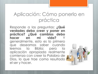 Aplicación: Cómo ponerlo en
práctica
Responde a las preguntas: ¿Qué
verdades debo creer y poner en
práctica? ¿Qué cambios debo
hacer en mi vida? Y
generalmente, esto es lo primero
que deseamos saber cuando
leemos la Biblia; pero la
aplicación apropiada realmente
comienza con creer la Palabra de
Dios, lo que trae como resultado
el ser y hacer.
 