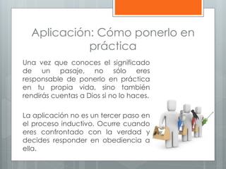 Aplicación: Cómo ponerlo en
práctica
Una vez que conoces el significado
de un pasaje, no sólo eres
responsable de ponerlo en práctica
en tu propia vida, sino también
rendirás cuentas a Dios si no lo haces.
La aplicación no es un tercer paso en
el proceso inductivo. Ocurre cuando
eres confrontado con la verdad y
decides responder en obediencia a
ella.
 