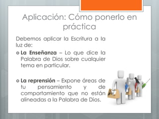 Aplicación: Cómo ponerlo en
práctica
Debemos aplicar la Escritura a la
luz de:
 La Enseñanza – Lo que dice la
Palabra de Dios sobre cualquier
tema en particular.
 La reprensión – Expone áreas de
tu pensamiento y de
comportamiento que no están
alineadas a la Palabra de Dios.
 