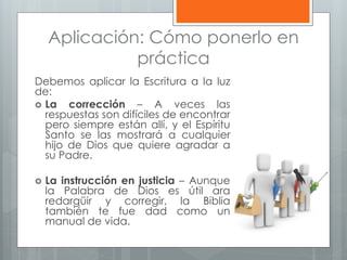 Aplicación: Cómo ponerlo en
práctica
Debemos aplicar la Escritura a la luz
de:
 La corrección – A veces las
respuestas son difíciles de encontrar
pero siempre están allí, y el Espíritu
Santo se las mostrará a cualquier
hijo de Dios que quiere agradar a
su Padre.
 La instrucción en justicia – Aunque
la Palabra de Dios es útil ara
redargüir y corregir, la Biblia
también te fue dad como un
manual de vida.
 