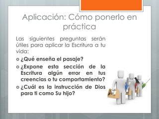 Aplicación: Cómo ponerlo en
práctica
Las siguientes preguntas serán
útiles para aplicar la Escritura a tu
vida:
 ¿Qué enseña el pasaje?
 ¿Expone esta sección de la
Escritura algún error en tus
creencias o tu comportamiento?
 ¿Cuál es la instrucción de Dios
para ti como Su hijo?
 