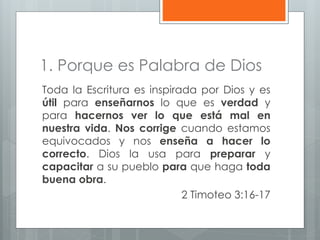 1. Porque es Palabra de Dios
Toda la Escritura es inspirada por Dios y es
útil para enseñarnos lo que es verdad y
para hacernos ver lo que está mal en
nuestra vida. Nos corrige cuando estamos
equivocados y nos enseña a hacer lo
correcto. Dios la usa para preparar y
capacitar a su pueblo para que haga toda
buena obra.
2 Timoteo 3:16-17
 