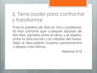3. Tiene poder para confrontar
y transformar
Pues la palabra de Dios es viva y poderosa.
Es más cortante que cualquier espada de
dos filos; penetra entre el alma y el espíritu,
entre la articulación y la médula del hueso.
Deja al descubierto nuestros pensamientos
y deseos más íntimos.
Hebreos 4:12
 