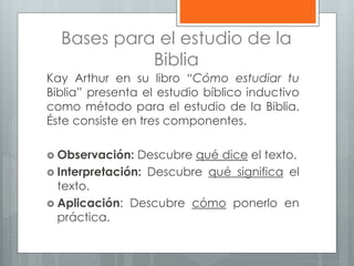 Bases para el estudio de la
Biblia
Kay Arthur en su libro “Cómo estudiar tu
Biblia” presenta el estudio bíblico inductivo
como método para el estudio de la Biblia.
Éste consiste en tres componentes.
 Observación: Descubre qué dice el texto.
 Interpretación: Descubre qué significa el
texto.
 Aplicación: Descubre cómo ponerlo en
práctica.
 