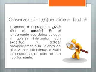 Observación: ¿Qué dice el texto?
Responde a la pregunta: ¿Qué
dice el pasaje? Es el
fundamento que debes colocar
si quieres interpretar con
exactitud y aplicar
apropiadamente la Palabra de
Dios. A menudo leemos la Biblia
con nuestros ojos, pero no con
nuestra mente.
 