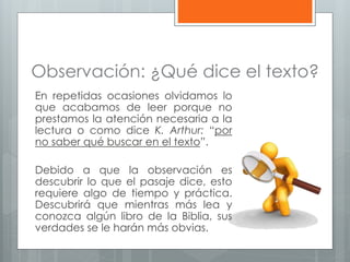 Observación: ¿Qué dice el texto?
En repetidas ocasiones olvidamos lo
que acabamos de leer porque no
prestamos la atención necesaria a la
lectura o como dice K. Arthur: “por
no saber qué buscar en el texto”.
Debido a que la observación es
descubrir lo que el pasaje dice, esto
requiere algo de tiempo y práctica.
Descubrirá que mientras más lea y
conozca algún libro de la Biblia, sus
verdades se le harán más obvias.
 