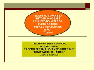 “EL QUE NO CONOCE LA
HISTORIA O NO SABE
LO SUCEDIDO ANTES DE
QUE ÉL NACIESE,
TODA SU VIDA SERÁ UN
NIÑO”
(Cicerón)
“SI UNO NO SABE HISTORIA,
NO SABE NADA:
ES COMO SER UNA HOJA Y NO SABER QUE
FORMA PARTE DEL ÁRBOL”
(Michael Crichton)