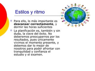 Estilos y ritmo
   Para ello, lo más importante es
    descansar correctamente, y
    dormir las horas suficientes
   La planificación es, también y sin
    duda, la clave del éxito. No
    deberemos preocuparnos por los
    resultados, pues únicamente
    vivimos el momento presente, y
    debemos dar lo mejor de
    nosotros para poder afrontar con
    tranquilidad y confianza el
    estudio y el examen.
 