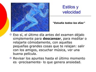 Estilos y
                                   velocidad

                            “Estudia todos los días”



   Eso sí, el último día antes del examen déjalo
    simplemente para descansar, para meditar o
    relajarte cómodamente, con aquellas
    pequeñas grandes cosas que te relajan: salir
    con los amigos, escuchar música, ver una
    buena película.
   Revisar los apuntes hasta el último momento
    es -precisamente- lo que genera ansiedad.
 