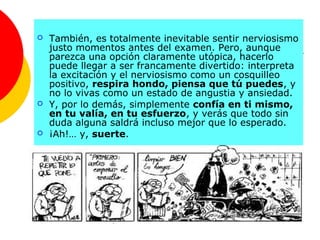    También, es totalmente inevitable sentir nerviosismo
    justo momentos antes del examen. Pero, aunque
    parezca una opción claramente utópica, hacerlo
    puede llegar a ser francamente divertido: interpreta
    la excitación y el nerviosismo como un cosquilleo
    positivo, respira hondo, piensa que tú puedes, y
    no lo vivas como un estado de angustia y ansiedad.
   Y, por lo demás, simplemente confía en ti mismo,
    en tu valía, en tu esfuerzo, y verás que todo sin
    duda alguna saldrá incluso mejor que lo esperado.
   ¡Ah!… y, suerte.
 