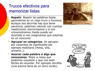 Trucos efectivos para
memorizar listas
   Repetir. Repetir las palabras hasta
    aprenderlas es un viejo truco y funciona.
    Aunque sea aburrido hay que tener
    paciencia, podemos calcular con cuantas
    repeticiones memorizamos y si nos
    cronometramos ¡hasta puede ser
    divertido si nos imaginamos que estamos
    en un concurso!
   Agrupar en categorías. Se agrupan
    por conjuntos de significados por
    ejemplo mobiliario (mesa, silla,
    armario..).
   Asociar cada palabra a algo que
    conocemos. Mejor a cosas que
    podemos visualizar y que nos sean
    fáciles de recordar. Por ejemplo clorofila
    (una piscina llena de un cloro verde).
 