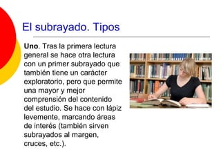 El subrayado. Tipos
Uno. Tras la primera lectura
general se hace otra lectura
con un primer subrayado que
también tiene un carácter
exploratorio, pero que permite
una mayor y mejor
comprensión del contenido
del estudio. Se hace con lápiz
levemente, marcando áreas
de interés (también sirven
subrayados al margen,
cruces, etc.).
 