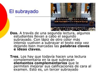 El subrayado



Dos. A través de una segunda lectura, algunos
 estudiantes llevan a cabo el segundo
 subrayado. Con lápiz de otro color más
 intenso vuelven a subrayar el texto esta vez
 dejando bien marcadas las palabras claves
 e ideas claves.

Tres. Los hay que todavía hacen una lectura
  complementaria en la que subrayan
  elementos complementarios que le
  permiten mejorar sus calificaciones de cara al
  examen. Esto es, un tercer subrayado
 
