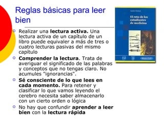 Reglas básicas para leer
bien
   Realizar una lectura activa. Una
    lectura activa de un capítulo de un
    libro puede equivaler a más de tres o
    cuatro lecturas pasivas del mismo
    capítulo
   Comprender la lectura. Trata de
    averiguar el significado de las palabras
    y conceptos que no tengas claro. No
    acumules "ignorancias".
   Sé consciente de lo que lees en
    cada momento. Para retener y
    clasificar lo que vamos leyendo el
    cerebro necesita saber almacenarlo
    con un cierto orden o lógica
   No hay que confundir aprender a leer
    bien con la lectura rápida
 