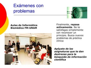 Exámenes con
  problemas

Aulas de Informática    Finalmente, repasa
Biomédica FM-UNAM       activamente. No te
                        satisfagas simplemente
                        con reconocer un
                        principio. Busca nuevos
                        problemas de práctica
                        clínica


                       Apóyate de las
                       asignaturas que te dan
                       destrezas para la
                       búsqueda de información
                       científica
 