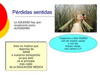 Pérdidas sentidas
   La SOLEDAD hay que
   revalorarla como
   AUTONOMÍA


                           “Llegamos a éste MUNDO
                             con las manos vacías
                                   y con las
    Esto no implica que
     Esto no implica que         manos vacías
         dejemos de
          dejemos de            nos vamos a ir”
            AMAR
             AMAR
  a nuestros semejantes
   a nuestros semejantes
        ya que éste
         ya que éste
       es el principio
        es el principio
         más noble
          más noble
de la EDUCACIÖN MËDICA
 de la EDUCACIÖN MËDICA
 