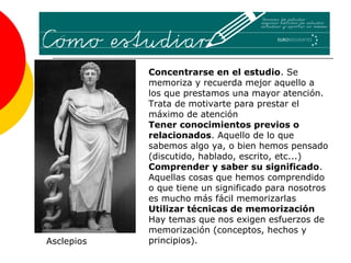 Concentrarse en el estudio. Se
            memoriza y recuerda mejor aquello a
            los que prestamos una mayor atención.
            Trata de motivarte para prestar el
            máximo de atención
            Tener conocimientos previos o
            relacionados. Aquello de lo que
            sabemos algo ya, o bien hemos pensado
            (discutido, hablado, escrito, etc...)
            Comprender y saber su significado.
            Aquellas cosas que hemos comprendido
            o que tiene un significado para nosotros
            es mucho más fácil memorizarlas
            Utilizar técnicas de memorización
            Hay temas que nos exigen esfuerzos de
            memorización (conceptos, hechos y
Asclepios   principios).
 