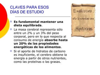 CLAVES PARA ESOS
DÍAS DE ESTUDIO

   Es fundamental mantener una
    dieta equilibrada.
   La masa cerebral representa sólo
    entre un 2% y un 3% del peso
    corporal, pero en lo que respecta al
    consumo de energía absorbe hasta
    un 20% de las propiedades
    energéticas de los alimentos.
   Si el aporte de hidratos de carbono
    es insuficiente, el cerebro obtiene la
    energía a partir de otros nutrientes,
    como las proteínas o las grasas.
 