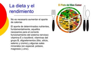 La dieta y el
rendimiento
No es necesario aumentar el aporte
de calorías
El aporte de determinados nutrientes,
fundamentalmente, aquellos
necesarios para el correcto
funcionamiento del sistema nervioso:
vitamina E o tocoferol, vitaminas del
grupo B, oligoelementos (litio, silicio,
selenio y cromo) y algunas sales
minerales (en especial, potasio,
magnesio y zinc).
 