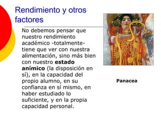 Rendimiento y otros
factores
 No debemos pensar que
 nuestro rendimiento
 académico -totalmente-
 tiene que ver con nuestra
 alimentación, sino más bien
 con nuestro estado
 anímico (la disposición en
 sí), en la capacidad del
 propio alumno, en su          Panacea
 confianza en sí mismo, en
 haber estudiado lo
 suficiente, y en la propia
 capacidad personal.
 