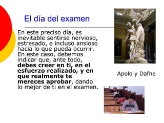 El día del examen
En este preciso día, es
inevitable sentirse nervioso,
estresado, e incluso ansioso
hacia lo que pueda ocurrir.
En este caso, debemos
indicar que, ante todo,
debes creer en ti, en el
esfuerzo realizado, y en
que realmente te                Apolo y Dafne
mereces aprobar, dando
lo mejor de ti en el examen.
 