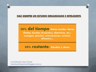 50% del tiempo: Notas tenidas. Notas
              filadas. Escalas (Cromática, diatónicas, etc.),
               arpegios, picados, articulaciones, emisión,
                               afinación…


                50% restante: Estudios y obras.


Luis Eduardo López Tomás
luiseduardolopezweb.blogspot.com.es
 
