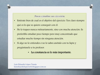 • Entérate bien de cual es el objetivo del ejercicio. Ten claro siempre
   qué es lo que se quiere conseguir con él.
• No lo toques nunca rutinariamente, sino con mucha atención. Es
   preferible estudiar poco tiempo pero muy concentrado que
   estudiar mucho tiempo sin ninguna atención.
• Si algo no lo entiendes o no lo sabes anótalo con tu lápiz y
   pregúntaselo a tu profesor.
               • La constancia es lo más importante.



Luis Eduardo López Tomás
luiseduardolopezweb.blogspot.com.es
 
