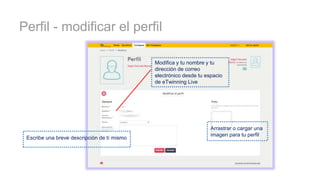 Perfil - modificar el perfil
Escribe una breve descripción de tí mismo
Arrastrar o cargar una
imagen para tu perfil
Modifica y tu nombre y tu
dirección de correo
electrónico desde tu espacio
de eTwinning Live
 
