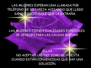 LAS MUJERES ESPERAN UNA LLAMADA POR TELÉFONO DE SU PAREJA AVISANDO QUE LLEGO SANO Y DICIÉNDOLE QUE LA EXTRAÑA. LAS MUJERES TIENEN CUALIDADES ESPECIALES  SE OFRECEN PARA LAS CAUSAS BUENAS  ELLAS NO ACEPTAN UN "NO" COMO RESPUESTA CUANDO ESTÁN CONVENCIDAS QUE HAY UNA SOLUCIÓN. 