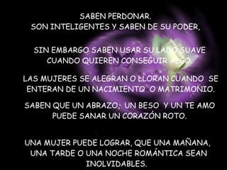 SABEN PERDONAR. SON INTELIGENTES Y SABEN DE SU PODER, SIN EMBARGO SABEN USAR SU LADO SUAVE  CUANDO QUIEREN CONSEGUIR ALGO.  LAS MUJERES SE ALEGRAN O LLORAN   CUANDO  SE ENTERAN DE UN NACIMIENTO  O MATRIMONIO. SABEN QUE UN ABRAZO,  UN BESO  Y UN TE AMO  PUEDE SANAR UN CORAZÓN ROTO.  UNA MUJER PUEDE LOGRAR, QUE UNA MAÑANA, UNA TARDE O UNA NOCHE ROMÁNTICA SEAN INOLVIDABLES.   