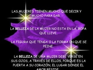 LAS MUJERES TIENEN MUCHO QUE DECIR Y MUCHO PARA DAR. LA  BELLEZA  DE LA MUJER NO ESTA EN LA  ROPA QUE LLEVE, LA FIGURA QUE TENGA O LA FORMA EN QUE SE PEINE. LA  BELLEZA  DE UNA MUJER DEBE VERSE EN SUS OJOS, A TRAVÉS DE ELLOS, PORQUE ES LA PUERTA A SU CORAZÓN, EL LUGAR DONDE EL AMOR RESIDE,  