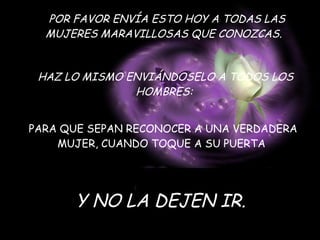 POR FAVOR ENVÍA ESTO HOY A TODAS LAS MUJERES MARAVILLOSAS QUE CONOZCAS.   HAZ LO MISMO ENVIÁNDOSELO A TODOS LOS HOMBRES:   PARA QUE SEPAN RECONOCER A UNA VERDADERA MUJER, CUANDO TOQUE A SU PUERTA  Y NO LA DEJEN IR. 