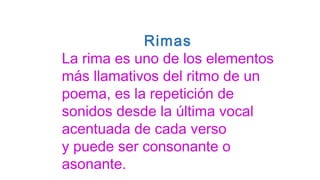 Rimas
La rima es uno de los elementos
más llamativos del ritmo de un
poema, es la repetición de
sonidos desde la última vocal
acentuada de cada verso
y puede ser consonante o
asonante.