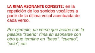 LA RIMA ASONANTE CONSISTE: en la
repetición de los sonidos vocálicos a
partir de la última vocal acentuada de
cada verso.
Por ejemplo, un verso que acabe con la
palabra "sueño" rima en asonante con
otro que termine en "beso", "cuento",
"celo", etc.
 