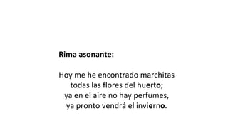 Rima asonante:
 
Hoy me he encontrado marchitas
todas las flores del huerto;
ya en el aire no hay perfumes,
ya pronto vendrá el invierno.
 
