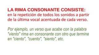 LA RIMA CONSONANTE CONSISTE:
en la repetición de todos los sonidos a partir 
de la última vocal acentuada de cada verso.
Por ejemplo, un verso que acabe con la palabra
"viento" rima en consonante con otro que termine
en "ciento", "cuento", "siento", etc.
 