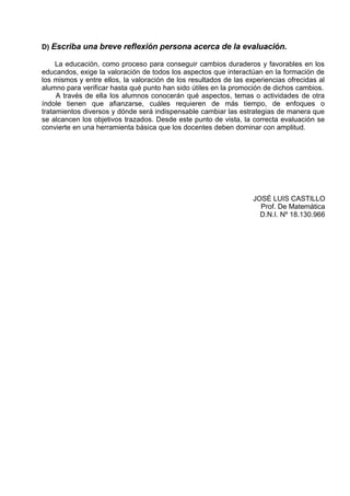 D) Escriba una breve reflexión persona acerca de la evaluación.

     La educación, como proceso para conseguir cambios duraderos y favorables en los
educandos, exige la valoración de todos los aspectos que interactúan en la formación de
los mismos y entre ellos, la valoración de los resultados de las experiencias ofrecidas al
alumno para verificar hasta qué punto han sido útiles en la promoción de dichos cambios.
     A través de ella los alumnos conocerán qué aspectos, temas o actividades de otra
índole tienen que afianzarse, cuáles requieren de más tiempo, de enfoques o
tratamientos diversos y dónde será indispensable cambiar las estrategias de manera que
se alcancen los objetivos trazados. Desde este punto de vista, la correcta evaluación se
convierte en una herramienta básica que los docentes deben dominar con amplitud.




                                                                   JOSÉ LUIS CASTILLO
                                                                     Prof. De Matemática
                                                                     D.N.I. Nº 18.130.966
 