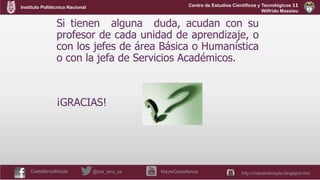 Instituto Politécnico Nacional
CastellanosMayte @ma_tero_ca MayteCastellanos http://maestramayte.blogspot.mx/
Centro de Estudios Científicos y Tecnológicos 11
Wilfrido Massieu
Si tienen alguna duda, acudan con su
profesor de cada unidad de aprendizaje, o
con los jefes de área Básica o Humanística
o con la jefa de Servicios Académicos.
¡GRACIAS!
 