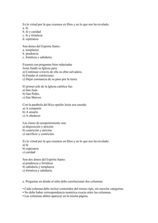 Es la virtud por la que creemos en Dios y en lo que nos ha revelado.
a. fe
b. fe y caridad
c. fe y fortaleza
d. esperanza
Son dones del Espíritu Santo:
a. templanza
b. prudencia
c. fortaleza y sabiduría.
Examen con preguntas bien redactadas
Jesús fundó su Iglesia para:
a) Continuar a través de ella su obra salvadora.
b) Fundar el catolicismo.
c) Dejar constancia de su paso por la tierra.
El primer jefe de la Iglesia católica fue:
a) San Juan.
b) San Pedro.
c) San Marcos.
Con la parábola del Rico epulón Jesús nos enseña:
a) A compartir
b) A amarlo
c) A obedecer
Las clases de arrepentimiento son:
a) disposición y atrición
b) contrición y atrición
c) sacrificio y contrición.
Es la virtud por la que creemos en Dios y en lo que nos ha revelado.
a) fe
b) esperanza
c) caridad
Son dos dones del Espíritu Santo:
a) prudencia y fortaleza
b) sabiduría y templanza
c) fortaleza y sabiduría.
e. Preguntas en donde el niño debe correlacionar dos columnas
• Cada columna debe incluir contenidos del mismo tipo, sin mezclar categorías.
• No debe haber correspondencia numérica exacta entre las columnas.
• Las columnas deben aparecer en la misma página.
 