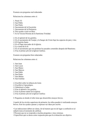 Examen con preguntas mal redactadas
Relaciona las columnas entre sí:
1. Paulo VI
2. San Pablo
3. San Pedro
4. Sacramento de la Eucaristía
5. Sacramento de la Penitencia
6. Nos ayuda a creer en Dios.
7. Es la Tercera Persona de la Santísima Trinidad.
( ) Es el apóstol de los gentiles.
( ) Es el sacramento de Cuerpo y la Sangre de Cristo bajo las especies de pan y vino.
( ) El Espíritu Santo
( ) Es el Papa renovador de la Iglesia.
( ) La virtud de la fe
( ) Es el sacramento que nos perdona los pecados cometidos después del Bautismo.
( ) Fue el primer jefe de la Iglesia Católica.
Examen con preguntas bien redactadas
Relaciona las columnas entre sí:
1. San Juan
2. San Lucas
3. San Mateo
4. San Marcos
5. San Pablo
6. San Pedro
7. San Matías
8. San Esteban
( ) Escribió sobre la infancia de Jesús
( ) Escribió el Apocalipsis.
( ) Substituyó a Judas
( ) Fue el apóstol e los gentiles
( ) Fue el primer mártir de la Iglesia
( ) Fue el primer jefe de la Iglesia Católica
f. Preguntas en donde el niño tiene que desarrollar ensayos breves.
A partir de los niveles superiores de primaria, los niños pueden ir realizando ensayos
breves. Esto les ayuda a pensar y expresar sus ideas por escrito.
• Las indicaciones deben ser claras, de tal manera que no de lugar a confusión ni al
subjetivismo al momento de calificar.
• Procurar que no se responda a muchas preguntas o muy extensas.
• Especificar qué se desea como respuesta para que la evaluación sea objetiva.
 