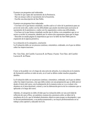 Examen con preguntas mal redactadas
· Escribe lo que sepas del sacramento de la Penitencia.
· Haz un ensayo sobre el sacramento de la Eucaristía.
· Escribe una descripción de San Pablo.
Examen con preguntas bien redactadas
· Con base en lo que hemos estudiado, escribe cuál es el valor de la penitencia para un
joven de sexto año, cuáles son las dificultades que puede encontrar para acercarse al
sacramento de la penitencia y cuáles son los argumentos contra esas dificultades.
· Con base en lo que hemos estudiado escribe que le dirías a un compañero que no se
acerca a recibir la comunión, dándole por lo menos dos argumentos para que lo haga.
· Describe en media página la importancia que tuvo la labor de San Pablo para la
expansión de la Iglesia primitiva.
La evaluación en la catequésis, conclusión
La Evaluación debe ser un proceso continuo, sistemático, ordenado, en el que no deben
caber las improvisaciones
Por: Tere Fdez. del Castillo /Lucrecia R. de Planas | Fuente: Tere Fdez. del Castillo/
Lucrecia R. de Planas
Como se ha podido ver a lo largo de esta serie de artículos, la evaluación en la materia
de formación católica es todo un arte, en el cual se deben cuidar muchos pequeños
detalles.
La Evaluación debe ser un proceso continuo, sistemático, ordenado, en el que no deben
caber las improvisaciones, sino que debe contar con una preparación que se debe prever
desde el inicio del curso, con la planeación de la manera como se va a evaluar a los
alumnos en el área doctrinal y moral y con la elaboración previa de los exámenes que se
aplicarán a lo largo del curso.
Además, el catequista no debe olvidar que la evaluación debe ser una actividad de
reflexión de cara a Dios, un auténtico examen de conciencia sobre su labor de la
enseñanza de la fe, que le brindará elementos objetivos para juzgar su desempeño y que
lo llevará paulatinamente, a un perfeccionamiento y un mayor profesionalismo en su
trabajo como apóstol y educador de la fe.
 