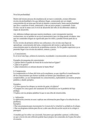 Nivel de profundidad.
Dentro del mismo proceso de enseñanza de un nuevo contenido, existen diferentes
niveles de profundidad a los que debemos llegar, comenzando por un simple
conocimiento de un tema que llevará al alumno a memorizarlo, hasta una profundidad
que lleve a analizar el tema, sintetizarlo y dar un juicio propio y sustentado. Estos
niveles van de la mano con el nivel de desarrollo del niño en las diferentes edades y
etapas de desarrollo.
Así, debemos trabajar para que nuestra enseñanza, y por consiguiente nuestras
evaluaciones, no se queden en un nivel memorístico que a la larga puede olvidarse, sino
que los contenidos tengan un significado para los niños y puedan formar parte de su
vida.
En los niveles de primaria inferior nos enfocamos a los niveles mas bajos de
aprendizaje: conocimiento del tema, comprensión del mismo y aplicación de los
conocimientos para la solución de un problema concreto. En los grados superiores ya se
pretende llegar a los niveles de análisis, síntesis y juicio.
a. Conocimiento.
Es el nivel más bajo, enfatiza la memoria, recordando o reconociendo un contenido.
Ejemplos de preguntas de conocimiento:
• ¿Quién liberó al pueblo de Israel de la esclavitud en Egipto?
• ¿Qué es la gracia?
• ¿Qué ornamentos se utilizan durante la Santa Misa?
b. Comprensión.
La comprensión es la base del éxito en la enseñanza, ya que significa la transformación
de los conocimientos que hemos recibido en formas que entendemos, que son
comprensibles, ya sea interpretando los conocimientos, explicándolo en nuestras propias
palabras o dando ejemplos.
Ejemplos:
• ¿Cómo ejercen los obispos su misión de guiar a la Iglesia?
• Compara los cinco pasos del saramento de la Penitencia con la parábola del hijo
pródigo.
• Explica con tus propias palabras lo que es una obra de misericordia.
c. Aplicación:
La aplicación consiste en usar o aplicar una información para llegar a la solución de un
problema.
Ejemplos:
• Haz una propuesta para incrementar la vivencia de la virtud de la caridad en el colegio.
• Haz un programa realista para llevar a cabo una obra de acción social en tu colegio o
parroquia.
A medida que los niños van creciendo, buscamos que aprendan a pensar y reflexionar,
ya que a través de esta reflexión podrán hacer propios los contenidos de fe para llevarlos
al corazón.
 
