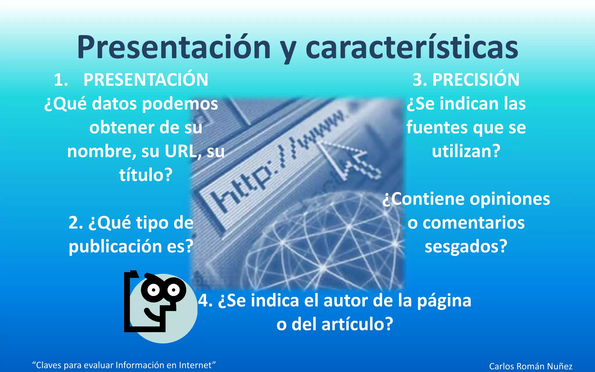 Carlos Román Nuñez
Presentación y características
“Claves para evaluar Información en Internet”
1. PRESENTACIÓN
¿Qué datos podemos
obtener de su
nombre, su URL, su
título?
2. ¿Qué tipo de
publicación es?
3. PRECISIÓN
¿Se indican las
fuentes que se
utilizan?
¿Contiene opiniones
o comentarios
sesgados?
4. ¿Se indica el autor de la página
o del artículo?