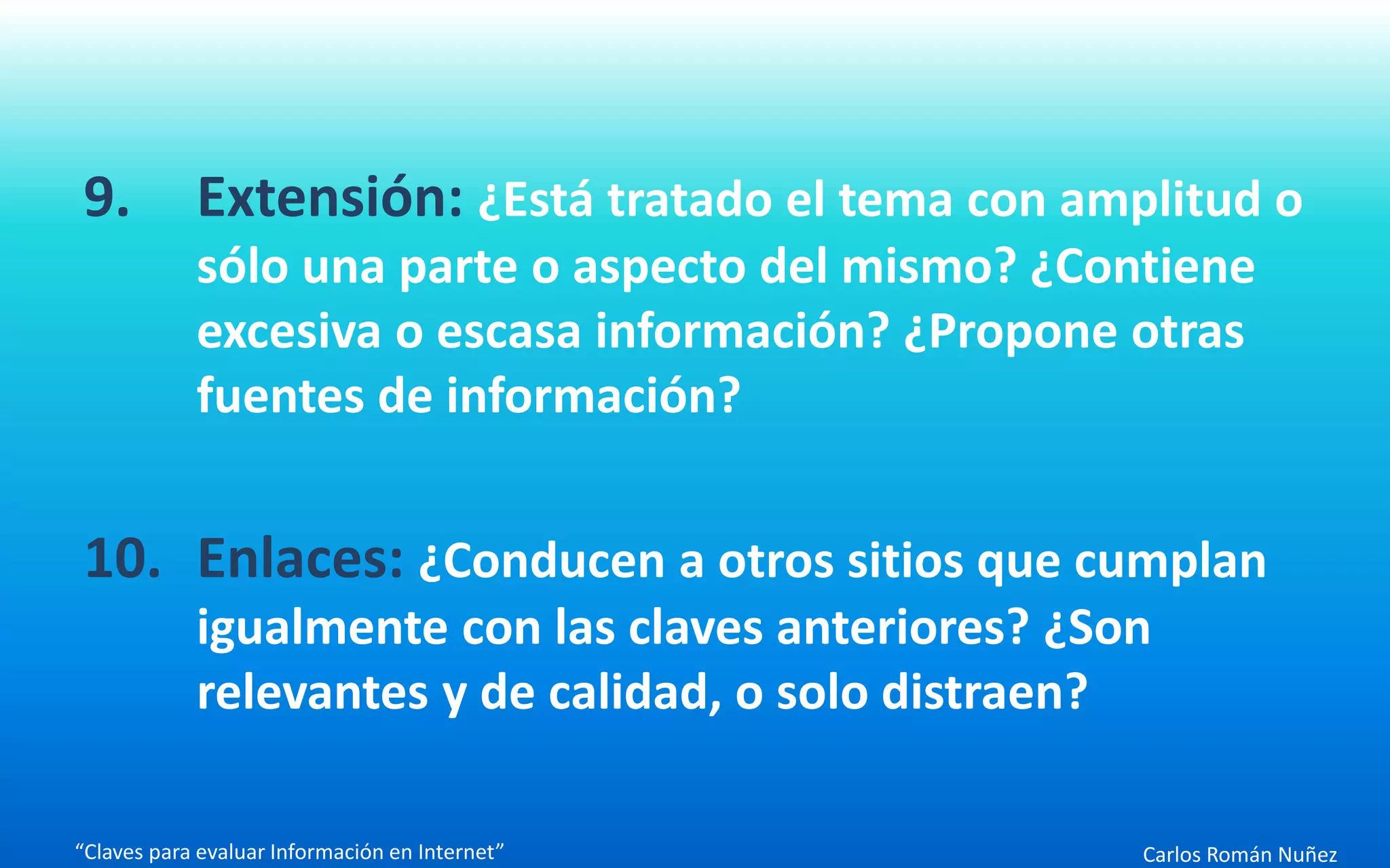 Carlos Román Nuñez
9. Extensión: ¿Está tratado el tema con amplitud o
sólo una parte o aspecto del mismo? ¿Contiene
excesiva o escasa información? ¿Propone otras
fuentes de información?
10. Enlaces: ¿Conducen a otros sitios que cumplan
igualmente con las claves anteriores? ¿Son
relevantes y de calidad, o solo distraen?
“Claves para evaluar Información en Internet”